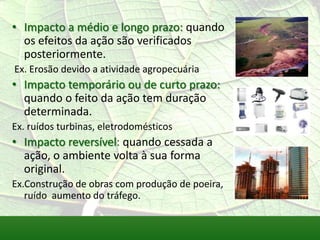 • Impacto a médio e longo prazo: quando
os efeitos da ação são verificados
posteriormente.
Ex. Erosão devido a atividade agropecuária
• Impacto temporário ou de curto prazo:
quando o feito da ação tem duração
determinada.
Ex. ruídos turbinas, eletrodomésticos
• Impacto reversível: quando cessada a
ação, o ambiente volta à sua forma
original.
Ex.Construção de obras com produção de poeira,
ruído aumento do tráfego.
 