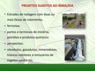 PROJETOS SUJEITOS AO RIMA/EIA
• Estradas de rodagem com duas ou
mais faixas de rolamento;
• ferrovias;
• portos e terminais de minério,
petróleo e produtos químicos;
• aeroportos;
• oleodutos, gasodutos, minerodutos,
troncos coletores e emissários de
esgotos sanitários;
 