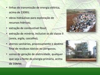 • linhas de transmissão de energia elétrica,
acima de 230KV;
• obras hidráulicas para exploração de
recursos hídricos;
• extração de combustível fóssil;
• extração de minério, inclusive os de classe II
(areia, argila, cascalho);
• aterros sanitários, processamento e destino
final de resíduos tóxicos ou perigosos;
• usinas de geração de eletricidade, qualquer
que seja a fonte da energia primária, acima
de 10MW;
 