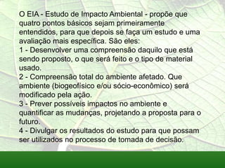 O EIA - Estudo de Impacto Ambiental - propõe que
quatro pontos básicos sejam primeiramente
entendidos, para que depois se faça um estudo e uma
avaliação mais específica. São eles:
1 - Desenvolver uma compreensão daquilo que está
sendo proposto, o que será feito e o tipo de material
usado.
2 - Compreensão total do ambiente afetado. Que
ambiente (biogeofísico e/ou sócio-econômico) será
modificado pela ação.
3 - Prever possíveis impactos no ambiente e
quantificar as mudanças, projetando a proposta para o
futuro.
4 - Divulgar os resultados do estudo para que possam
ser utilizados no processo de tomada de decisão.
 
