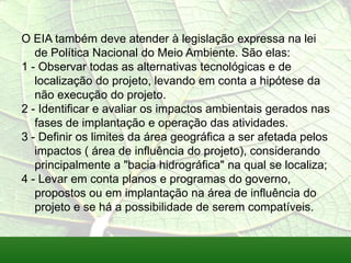 O EIA também deve atender à legislação expressa na lei
de Política Nacional do Meio Ambiente. São elas:
1 - Observar todas as alternativas tecnológicas e de
localização do projeto, levando em conta a hipótese da
não execução do projeto.
2 - Identificar e avaliar os impactos ambientais gerados nas
fases de implantação e operação das atividades.
3 - Definir os limites da área geográfica a ser afetada pelos
impactos ( área de influência do projeto), considerando
principalmente a "bacia hidrográfica" na qual se localiza;
4 - Levar em conta planos e programas do governo,
propostos ou em implantação na área de influência do
projeto e se há a possibilidade de serem compatíveis.
 