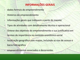 INFORMAÇÕES GERAIS
- dados formais do empreendimento
- Histórico do empreendimento
- Informações gerais que indiquem o porte do mesmo
- Tipos de atividades com detalhamento técnico e operacional
- Síntese dos objetivos do empreendimento e sua justificativa em
termos de importância no contexto econômico-social
- localização geográfica com mapas, incluindo as vias de acesso e
bacia hidrográfica
- empreendimentos associados e decorrentes
 