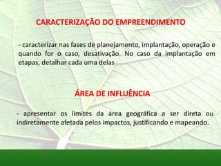 CARACTERIZAÇÃO DO EMPREENDIMENTO
- caracterizar nas fases de planejamento, implantação, operação e
quando for o caso, desativação. No caso da implantação em
etapas, detalhar cada uma delas
ÁREA DE INFLUÊNCIA
- apresentar os limites da área geográfica a ser direta ou
indiretamente afetada pelos impactos, justificando e mapeando.
 
