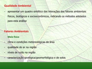 Qualidade Ambiental
- apresentar um quadro sintético das interações dos fatores ambientais
físicos, biológicos e socioeconômicos, indicando os métodos adotados
para esta análise
Fatores Ambientais
Meio físico
- clima e condições metereológicas da área
- qualidade do ar na região
- níveis de ruído na região
- caracterização geológica/geomorfológica e de solos
 