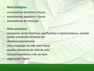 Meio biológico
- ecossistemas terrestres e fauna
- ecossistemas aquáticos e fauna
- ecossistemas de transição
Meio antrópico
- apresentar séries históricas significativas e representativas, visando
avaliar a evolução temporal da:
- dinâmica populacional
- uso e ocupação do solo com mapas
- quadro referencial do nível de vida
- estrutura produtiva e de serviços
- organização social
 