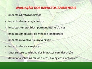 AVALIAÇÃO DOS IMPACTOS AMBIENTAIS
- impactos diretos/indiretos
- impactos benéficos/adversos
- impactos temporários, permanentes e cíclicos
- impactos imediatos, de médio e longo prazo
- impactos reversíveis e irreversíveis
- impactos locais e regionais
- fazer síntese conclusiva dos impactos com descrição
detalhada sobre os meios físicos, biológicos e antrópicos
 