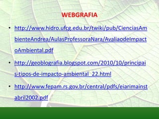 WEBGRAFIA
• http://www.hidro.ufcg.edu.br/twiki/pub/CienciasAm
bienteAndrea/AulasProfessoraNara/AvaliaodeImpact
oAmbiental.pdf
• http://geoblografia.blogspot.com/2010/10/principai
s-tipos-de-impacto-ambiental_22.html
• http://www.fepam.rs.gov.br/central/pdfs/eiarimainst
abril2002.pdf
 