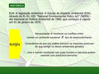 HISTÓRICO
EUA  legislação ambiental  Estudo de Impacto Ambiental (EIA).
Através do PL-91-190: “National Environmental Policy Act” (NEPA) -
Ato Nacional de Política Ambiental de 1969, que começou a vigorar
em 01 de janeiro de 1970.
Necessidade  monitorar os conflitos entre:
manter um ambiente saudável X tipo de desenvolvimento.
Consciência de que era melhor prevenir os impactos possíveis
do que corrigir os danos ambientais gerados
“... criar e manter condições nas quais homem e natureza podem
coexistir com produtiva harmonia.”
surgiu
 
