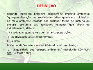 DEFINIÇÃO
• Segundo legislação brasileira considera-se impacto ambiental
"qualquer alteração das propriedades físicas, químicas e biológicas
do meio ambiente causada por qualquer forma de matéria ou
energia resultante das atividades humanas que direta ou
indiretamente, afetam:
• I - a saúde, a segurança e o bem estar da população;
• II - as atividades sociais e econômicas;
• III - a biota;
• IV - as condições estéticas e sanitárias do meio ambiente; e
• V - a qualidade dos recursos ambientais" (Resolução CONAMA
001, de 23.01.1986)
 