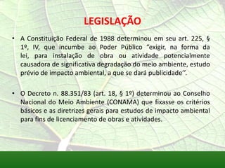 LEGISLAÇÃO
• A Constituição Federal de 1988 determinou em seu art. 225, §
1º, IV, que incumbe ao Poder Público “exigir, na forma da
lei, para instalação de obra ou atividade potencialmente
causadora de significativa degradação do meio ambiente, estudo
prévio de impacto ambiental, a que se dará publicidade’’.
• O Decreto n. 88.351/83 (art. 18, § 1º) determinou ao Conselho
Nacional do Meio Ambiente (CONAMA) que fixasse os critérios
básicos e as diretrizes gerais para estudos de impacto ambiental
para fins de licenciamento de obras e atividades.
 