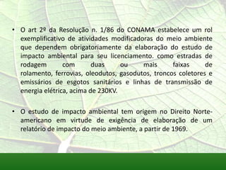 • O art 2º da Resolução n. 1/86 do CONAMA estabelece um rol
exemplificativo de atividades modificadoras do meio ambiente
que dependem obrigatoriamente da elaboração do estudo de
impacto ambiental para seu licenciamento. como estradas de
rodagem com duas ou mais faixas de
rolamento, ferrovias, oleodutos, gasodutos, troncos coletores e
emissários de esgotos sanitários e linhas de transmissão de
energia elétrica, acima de 230KV.
• O estudo de impacto ambiental tem origem no Direito Norte-
americano em virtude de exigência de elaboração de um
relatório de impacto do meio ambiente, a partir de 1969.
 