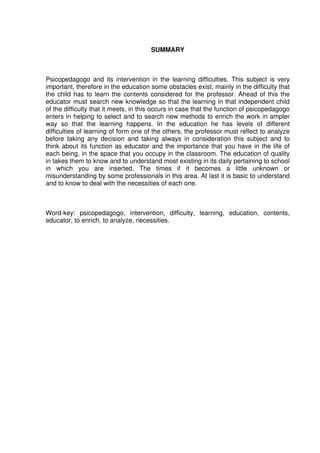SUMMARY
Psicopedagogo and its intervention in the learning difficulties. This subject is very
important, therefore in the education some obstacles exist, mainly in the difficulty that
the child has to learn the contents considered for the professor. Ahead of this the
educator must search new knowledge so that the learning in that independent child
of the difficulty that it meets, in this occurs in case that the function of psicopedagogo
enters in helping to select and to search new methods to enrich the work in ampler
way so that the learning happens. In the education he has levels of different
difficulties of learning of form one of the others, the professor must reflect to analyze
before taking any decision and taking always in consideration this subject and to
think about its function as educator and the importance that you have in the life of
each being, in the space that you occupy in the classroom. The education of quality
in takes them to know and to understand most existing in its daily pertaining to school
in which you are inserted. The times if it becomes a little unknown or
misunderstanding by some professionals in this area. At last it is basic to understand
and to know to deal with the necessities of each one.
Word-key: psicopedagogo, intervention, difficulty, learning, education, contents,
educator, to enrich, to analyze, necessities.
 
