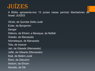 juízes
A Bíblia apresenta-nos 13 juízes nesse período libertadores de
Israel: JUIZES
Otniel, de Quiriate Sefer,Judá
Eúde, de Benjamim
Sangar
Débora, de Efraim; e Baraque, de Neftali
Gideão, de Manassés
Abimeleque, de Manassés
Tola, de Issacar
Jair, de Gileade (Manassés)
Jefté, de Gileade (Manassés)
Ibsã, de Belém,Judá
Elom, de Zebulom
Abdom, de Efraim
Sansão, de Dã
 