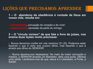 Lições que Precisamos Aprender
1 – O abandono da obediência à vontade de Deus em
nossa vida, resulta em:
- internamente, corrupção do coração e do viver;
- externamente, opressão da parte do inimigo.
2 – O "círculo vicioso" de que fala o livro de juízes, nos
ensina duas lições muito preciosas:
- Nunca devemos confiar em nós mesmos (21.25). Podemos estar
fazendo o que é certo aos nossos olhos, mas fazendo o que é
errado aos olhos do SENHOR!
- Nunca devemo-nos desesperar. No meio da maior corrupção e
miséria, o SENHOR levanta um libertador, abre uma porta, oferece
uma saída. Lembremo-nos de que Jesus é o Libertador, a Porta, a
Saída!
 