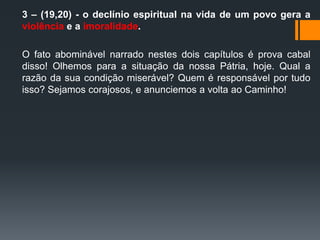 3 – (19,20) - o declínio espiritual na vida de um povo gera a
violência e a imoralidade.
O fato abominável narrado nestes dois capítulos é prova cabal
disso! Olhemos para a situação da nossa Pátria, hoje. Qual a
razão da sua condição miserável? Quem é responsável por tudo
isso? Sejamos corajosos, e anunciemos a volta ao Caminho!
 