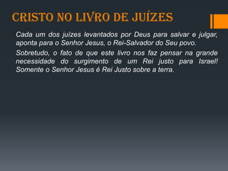 Cristo no livro de juízes
Cada um dos juízes levantados por Deus para salvar e julgar,
aponta para o Senhor Jesus, o Rei-Salvador do Seu povo.
Sobretudo, o fato de que este livro nos faz pensar na grande
necessidade do surgimento de um Rei justo para Israel!
Somente o Senhor Jesus é Rei Justo sobre a terra.
 