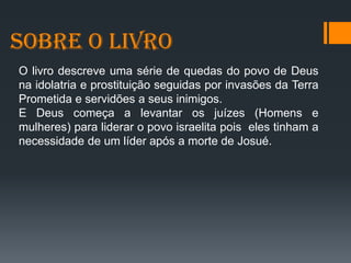 SOBRE O LIVRO
O livro descreve uma série de quedas do povo de Deus
na idolatria e prostituição seguidas por invasões da Terra
Prometida e servidões a seus inimigos.
E Deus começa a levantar os juízes (Homens e
mulheres) para liderar o povo israelita pois eles tinham a
necessidade de um líder após a morte de Josué.
 