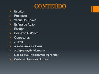 Conteúdo
➢ Escritor
➢ Proposito
➢ Versículo Chave
➢ Esfera de Ação
➢ Esboço
➢ Contexto histórico
➢ Opressores
➢ Juízes
➢ A soberania de Deus
➢ A depravação Humana
➢ Lições que Precisamos Aprender
➢ Cristo no livro dos Juízes
 