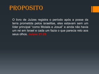 Proposito
O livro de Juízes registra o período após a posse da
terra prometida pelos israelitas, eles estavam sem um
líder principal “como Moisés e Josué” e ainda não havia
um rei em Israel e cada um fazia o que parecia reto aos
seus olhos. Juízes 21:25
 