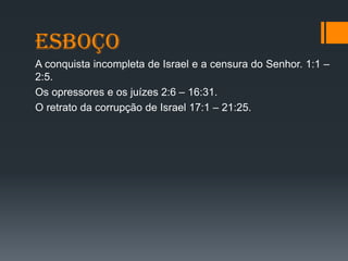 esboço
A conquista incompleta de Israel e a censura do Senhor. 1:1 –
2:5.
Os opressores e os juízes 2:6 – 16:31.
O retrato da corrupção de Israel 17:1 – 21:25.
 