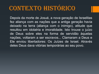 Contexto Histórico
Depois da morte de Josué, a nova geração de Israelitas
fez aliança com as nações que a antiga geração havia
deixado na terra (aliança com o inimigo), atitude que
resultou em idolatria e imoralidade. Isto trouxe o juízo
de Deus sobre eles na forma de servidão àquelas
nações, voltaram a ser escravos... Clamaram a Deus e
Ele enviou libertadores: Os Juízes de Israel. Através
deles Deus dava vitórias temporárias ao seu povo.
 