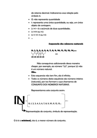do sistema decimal. Indicaremos essa relação pelo
                  símbolo +.
               O: não representa quantidade
               1: representa uma única quantidade, ou seja, um único
                objeto de contagem.
               2: 1+1 = é o acúmulo de duas quantidades.
               3: 1+1+1 ou 1+2
               4: 1+ 1+1 +1 ou 1+3
               ...

                                          Sequencia dos números naturais

                  0, 1, 2, 3, 4, 5, 6, 7, 8, 9, 10, 11, 12, 13, 14,...
                                             ...
                  +1 +1 +1 +1 +1

                       Não conseguimos adicionando dessa maneira
                  chegar, por exemplo, ao número “3,5”, porque 3,5 não
                  é um número natural.
                  Obs.
               Esta sequencia não tem fim, ela é infinita.
               Todos os números desta sequência são números inteiros
                (naturais), por isso formam o que chamamos de
                CONJUNTO DOS NÚMEROS NATURAIS.

                  Representamos este conjunto assim:




IN            0, 1, 2, 3, 4, 5, 6, 7, 8, 9, 10 ,11, 12, 13...


           Representação do conjunto, símbulo de representação.


O 0 é o mínimal, isto é, o menor número do conjunto.
 