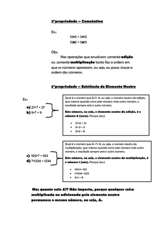 2°propriedade – Comutativa

                     Ex.:
                                12+5 = 5+12
                                12x5 = 5x12

                     Obs.
                          Nas operações que envolvam somente adição
                     ou somente multiplicação tanto faz a ordem em
                     que os números aparecem, ou seja, eu posso trocar a
                     ordem dos números.


                     3°propriedade – Existência do Elemento Neutro

                             Qual é o número que A+?= A, ou seja, o número neutro da adição,
Ex.:
                             que mesmo quando somo este número mais outro número, o
                             resultado sempre será o outro número.
  a) 27+? = 27
  b) 9+? = 9                 Este número, ou seja, o elemento neutro da adição, é o
                             número 0 (zero). Porque (ex.):

                                    27+0 = 27
                                    9+ 0 = 9
                                    A+0 = A



                             Qual é o número que A ×?= A, ou seja, o número neutro da
                             multiplicação, que mesmo quando somo este número mais outro
                             número, o resultado sempre será o outro número.
  c) 103×? = 103
                             Este número, ou seja, o elemento neutro da multiplicação, é
  d) ?×1234 = 1234           o número 1 (um). Porque (ex.):

                                    103×1= 103
                                    1×1234= 1234
                                    A×1 = A



       Mas quanto vale A?? Não importa, porque qualquer coisa
       multiplicada ou adicionada pelo elemento neutro
       permanece o mesmo número, ou seja, A.
 