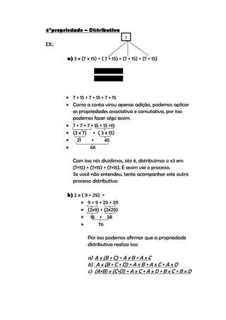 4°propriedade – Distributiva
                                       3
EX.:

        a) 3 x (7 x 15) = ( 7 + 15) + (7 + 15) + (7 + 15)




        7 + 15 + 7 + 15 + 7 + 15
        Como a conta virou apenas adição, podemos aplicar
         as propriedades associativa e comutativa, por isso
         podemos fazer algo assim:
        7 + 7 + 7 + 15 + 15 +15
        (3 x 7) + ( 3 x 15)
          21       +      45
                  66

           Com isso nós dividimos, isto é, distribuímos o x3 em
           (7+15) + (7+15) + (7+15). E assim vai o processo.
           Se você não entendeu, tente acompanhar este outro
           processo distributivo:

        b) 2 x ( 9 + 29) =
               9 + 9 + 29 + 29
               (2x9) + (2x29)
               18 + 58
                      76

                   Por isso podemos afirmar que a propriedade
                   distributiva realiza isso:

                   a) A x (B + C) = A x B + A x C
                   b) A x (B + C + D) = A x B + A x C + A x D
                   c) (A+B) x (C+D) = A x C + A x D + B x C + B x D
 