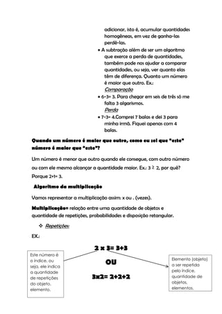 adicionar, isto é, acumular quantidades
                                 homogêneas, em vez de ganha-las
                                 perdê-las.
                               A subtração além de ser um algoritmo
                                 que exerce a perda de quantidades,
                                 também pode nos ajudar a comparar
                                 quantidades, ou seja, ver quanto elas
                                 têm de diferença. Quanto um número
                                 é maior que outro. Ex.:
                                  Comparação
                               6-3= 3. Para chegar em seis de três só me
                                 falta 3 algarismos.
                                  Perda
                               7-3= 4.Comprei 7 balas e dei 3 para
                                 minha irmã. Fiquei apenas com 4
                                 balas.
Quando um número é maior que outro, como eu sei que “este”
número é maior que “este”?

Um número é menor que outro quando ele consegue, com outro número
ou com ele mesmo alcançar a quantidade maior. Ex.: 3 ≥ 2, por quê?
Porque 2+1= 3.
 Algoritmo da multiplicação

Vamos representar a multiplicação assim: x ou . (vezes).
Multiplicação= relação entre uma quantidade de objetos e
quantidade de repetições, probabilidades e disposição retangular.
     Repetições:
EX.:

                             2 x 3= 3+3
Este número é
                                                                Elemento (objeto)
o índice, ou
seja, ele indica
                                  OU                            a ser repetida
a quantidade                                                    pelo índice,
de repetições               3x2= 2+2+2                          quantidade de
do objeto,                                                      objetos,
elemento.                                                       elementos.
 