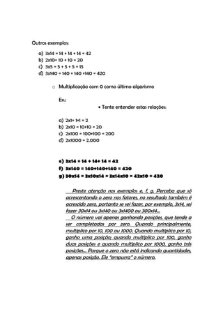 Outros exemplos:
  a)   3x14 = 14 + 14 + 14 = 42
  b)   2x10= 10 + 10 = 20
  c)   3x5 = 5 + 5 + 5 = 15
  d)   3x140 = 140 + 140 +140 = 420

          o Multiplicação com 0 como último algarismo

             Ex.:
                                  Tente entender estas relações:

             a)   2x1= 1+1 = 2
             b)   2x10 = 10+10 = 20
             c)   2x100 = 100+100 = 200
             d)   2x1000 = 2.000


             e) 3x14 = 14 + 14+ 14 = 42
             f) 3x140 = 140+140+140 = 420
             g) 30x14 = 3x10x14 = 3x14x10 = 42x10 = 420

                     Preste atenção nos exemplos e, f, g. Perceba que só
                  acrescentando o zero nos fatores, no resultado também é
                  acrescido zero, portanto se sei fazer, por exemplo, 3x14, sei
                  fazer 30x14 ou 3x140 ou 3x1400 ou 300x14...
                     O número vai apenas ganhando posições, que tende a
                  ser completadas por zero. Quando principalmente,
                  multiplico por 10, 100 ou 1000. Quando multiplico por 10,
                  ganho uma posição; quando multiplico por 100, ganho
                  duas posições e quando multiplico por 1000, ganho três
                  posições... Porque o zero não está indicando quantidades,
                  apenas posição. Ele “empurra” o número.
 