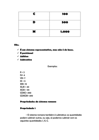 C                         100

                   D                           500

                   M                          1.000


Obs.

      É um sistema representativo, mas não é de base.
      É posicional
      Aditivo
      Subtrativo

                                 Exemplos:

       II = 2
       IV= 4
       VII= 7
       IX = 9
       XIX= 19
       XLIX = 49
       XCIX = 99
       CDXC= 490
       CDXCIX= 499

       Propriedades do sistema romano

       Propriedade 1

             - O sistema romano também é subtrativo: as quantidades
       podem subtrair outras, ou seja, só podemos subtrair com as
       seguintes quantidades: I, X, C.
 