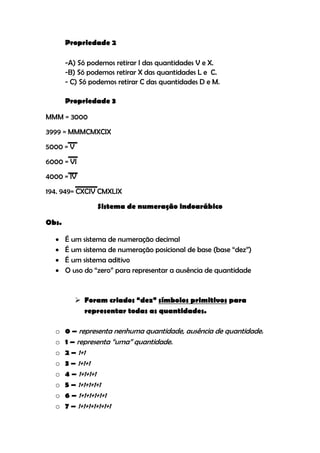 Propriedade 2

       -A) Só podemos retirar I das quantidades V e X.
       -B) Só podemos retirar X das quantidades L e C.
       - C) Só podemos retirar C das quantidades D e M.

       Propriedade 3

MMM = 3000
3999 = MMMCMXCIX
5000 = V
6000 = VI
4000 = IV
194. 949= CXCIV CMXLIX
                 Sistema de numeração indoarábico

Obs.

      É um sistema de numeração decimal
      É um sistema de numeração posicional de base (base “dez”)
      É um sistema aditivo
      O uso do “zero” para representar a ausência de quantidade


            Foram criados “dez” símbolos primitivos para
             representar todas as quantidades.

  o    0 – representa nenhuma quantidade, ausência de quantidade.
  o    1 – representa “uma” quantidade.
  o    2 – 1+1
  o    3 – 1+1+1
  o    4 – 1+1+1+1
  o    5 – 1+1+1+1+1
  o    6 – 1+1+1+1+1+1
  o    7 – 1+1+1+1+1+1+1
 