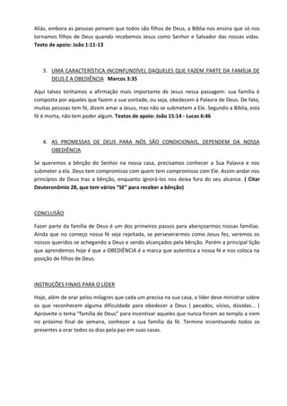 Aliás, embora as pessoas pensem que todos são filhos de Deus, a Bíblia nos ensina que só nos tornamos filhos de Deus quando recebemos Jesus como Senhor e Salvador das nossas vidas. Texto de apoio: João 1:11-13 
3. UMA CARACTERÍSTICA INCONFUNDÍVEL DAQUELES QUE FAZEM PARTE DA FAMÍLIA DE DEUS É A OBEDIÊNCIA Marcos 3:35 
Aqui talvez tenhamos a afirmação mais importante de Jesus nessa passagem: sua família é composta por aqueles que fazem a sua vontade, ou seja, obedecem à Palavra de Deus. De fato, muitas pessoas tem fé, dizem amar a Jesus, mas não se submetem a Ele. Segundo a Bíblia, esta fé é morta, não tem poder algum. Textos de apoio: João 15:14 - Lucas 6:46 
4. AS PROMESSAS DE DEUS PARA NÓS SÃO CONDICIONAIS, DEPENDEM DA NOSSA OBEDIÊNCIA 
Se queremos a bênção do Senhor na nossa casa, precisamos conhecer a Sua Palavra e nos submeter a ela. Deus tem compromisso com quem tem compromisso com Ele. Assim andar nos princípios de Deus traz a bênção, enquanto ignorá-los nos deixa fora do seu alcance. ( Citar Deuteronômio 28, que tem vários “SE” para receber a bênção) 
CONCLUSÃO 
Fazer parte da família de Deus é um dos primeiros passos para abençoarmos nossas famílias. Ainda que no começo nossa fé seja rejeitada, se perseverarmos como Jesus fez, veremos os nossos queridos se achegando a Deus e sendo alcançados pela bênção. Porém a principal lição que aprendemos hoje é que a OBEDIÊNCIA é a marca que autentica a nossa fé e nos coloca na posição de filhos de Deus. 
INSTRUÇÕES FINAIS PARA O LÍDER 
Hoje, além de orar pelos milagres que cada um precisa na sua casa, o líder deve ministrar sobre os que reconhecem alguma dificuldade para obedecer a Deus ( pecados, vícios, dúvidas... ) Aproveite o tema “família de Deus” para incentivar aqueles que nunca foram ao templo a irem no próximo final de semana, conhecer a sua família da fé. Termine incentivando todos os presentes a orar todos os dias pela paz em suas casas. 