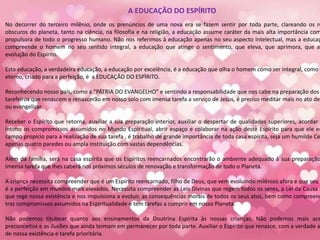 A EDUCAÇÃO DO ESPÍRITO
No decorrer do terceiro milênio, onde os prenúncios de uma nova era se fazem sentir por toda parte, clareando os re
obscuros do planeta, tanto na ciência, na filosofia e na religião, a educação assume caráter da mais alta importância com
propulsora de todo o progresso humano. Não nos referimos à educação apenas no seu aspecto intelectual, mas a educaç
compreende o homem no seu sentido integral, a educação que atinge o sentimento, que eleva, que aprimora, que au
evolução do Espírito.
Esta educação, a verdadeira educação, a educação por excelência, é a educação que olha o homem como ser integral, como E
eterno, criado para a perfeição, é a EDUCAÇÂO DO ESPÌRITO.
Reconhecendo nosso país, como a “PÁTRIA DO EVANGELHO” e sentindo a responsabilidade que nos cabe na preparação dos
tarefeiros que renascem e renascerão em nosso solo com imensa tarefa a serviço de Jesus, é preciso meditar mais no ato de
ou evangelizar.
Receber o Espírito que retorna, auxiliar a sua preparação interior, auxiliar o despertar de qualidades superiores, acordar e
íntimo os compromissos assumidos no Mundo Espiritual, abrir espaço e colaborar na ação deste Espírito para que ele en
campo propício para a realização de sua tarefa , é trabalho de grande importância de toda casa espírita, seja um humilde Ce
apenas quatro paredes ou ampla instituição com vastas dependências.
Além da família, será na casa espírita que os Espíritos reencarnados encontrarão o ambiente adequado à sua preparação
imensa tarefa que lhes caberá nos próximos séculos de renovação e transformação de todo o Planeta.
A criança necessita compreender que é um Espírito reencarnado, filho de Deus, que vem evoluindo milênios afora e que seu d
é a perfeição em mundos mais elevados. Necessita compreender as Leis Divinas que regem todos os seres, a Lei da Causa e
que rege nossa existência e nos impulsiona a evoluir, as consequências morais de todos os seus atos, bem como compreend
traz compromissos assumidos na Espiritualidade e tem tarefas a cumprir em nosso Planeta.
Não podemos titubear quanto aos ensinamentos da Doutrina Espírita às nossas crianças. Não podemos mais ace
preconceitos e as ilusões que ainda teimam em permanecer por toda parte. Auxiliar o Espírito que renasce, com a verdade a
de nossa existência e tarefa prioritária.
 