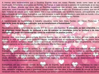 A imensa obra esclarecedora que a Doutrina Espírita inicia em nosso Planeta, tendo como base as ob
Codificação, firmemente alicerçadas por Kardec, na França, e cujas colunas e paredes de sustentação já se ergu
terras do Brasil, através das obras que os Espíritos superiores nos enviam, pela mediunidade de trabalh
dedicados, como Francisco Cândido Xavier, a exemplo das obras de André Luiz, Emmanuel e outros, que nos ofe
farto material de estudo para muito tempo, terá a sua continuação nos tarefeiros futuros, principalmente atra
exemplificação da pura moral Evangélica, que fará renascer, a partir do solo brasileiro, para todo os mundo, o Eva
de Jesus, como teto que acolherá a Humanidade toda em nova etapa evolutiva do Planeta.
A transformação da Humanidade é trabalho educativo, como bem frisou Kardec, em Obras Póstumas: “
educação, mais do que pela instrução, que se transformará a Humanidade”.
Recordemos ainda o comentário da questão 917 de o Livro dos Espíritos: “A educação, se bem entendida, é a
do progresso moral. Quando se conhecer a arte de manejar os caracteres como se conhece a de mane
inteligências, poder-se-á endireitá-los, como se endireitam as plantas jovens.”
Inicia-se, pois, nova etapa para a própria Doutrina Espírita, que vai muito além de instruir, em sua tarefa de ed
Espírito, ou seja, de auxiliar a sua evolução integral, trabalhando com as estruturas íntimas que ele possui, levan
assimilar, analisar, comparar, refletir, sentir e iluminar-se, transformando-se gradual, mas integralmente, desenvo
harmoniosamente as faculdades que lhe são inerentes, filho de Deus que é.
Educar, pois, em seu verdadeiro sentido, é a tarefa que se destaca. Estando todo esse trabalho alicerçado na
Evangélica, conforme observamos em Kardec: (“(...) são os verdadeiros espíritas, ou melhor, os espíritas cristãos
bandeira que levantamos bem alto á a do Espiritismo cristãos e humanitário. (...)” - O Livro do Médiuns, q. 28 e
Educação Espírita, educação em seu verdadeiro e profundo significado, que não se assemelha àquela que as E
atuais oferecem, mas essa educação que transforma, regenera, equilibra e conduz ao desenvolvimento inte
Espírito, é tarefa de educação com Jesus.
Evangelizar, em seu profundo sentido de Educação do Espírito, será tarefa das mais importantes na casa e
Avancemos, pois, amigos, cientes e conscientes da grandiosa tarefa que nos cabe realizar. A casa espírita, co
todo, necessita preparar-se para o grandioso compromisso que lhe cabe: a imensa tarefa de educar os Espírit
renascem entre nós. Para isso é preciso reconhecer que também somos espíritos necessitados de nos educarmos
 