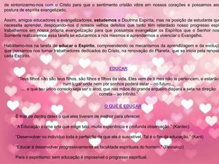 de sintonizarmo-nos com o Cristo para que o sentimento cristão vibre em nossos corações e possamos ass
postura de espírita evangelizado.
Assim, amigos educadores e evangelizadores, estudemos a Doutrina Espírita, mas na posição de estudante que
necessita aprender, despojando-nos d nossos velhos defeitos que tanto têm retardado nosso progresso espir
trabalhemos em nossa própria evangelização para que possamos evangelizar os Espíritos que o Senhor nos
Somente realizaremos essa tarefa se educarmos a nós mesmos e aprendermos a vivenciar o Evangelho.
Habilitemo-nos na tarefa de educar o Espírito, compreendendo os mecanismos da aprendizagem e da evoluçã
que possamos nos tornar trabalhadores dedicados do Cristo, na renovação do Planeta, que se inicia pela renova
cada Espírito.
EDUCAR
“Teus filhos não são teus filhos, são filhos e filhas da vida. Eles vem de ti mas não te pertencem, e estarão
num lugar onde nem por sonhos poderá estar – no futuro...
... e que teu único consolo seja ser o arco, que nas mãos do grande arqueiro dispara a seta na direção
correta – ao infinito.”
O QUE É EDUCAR
É tirar de dentro deles o que eles tiverem de melhor para oferecer.
“A Educação é uma arte que exige tato, muita experiência e profunda observação.” (Kardec)
“Desenvolver no indivíduo toda a perfeição de que ele é suscetível. Tal é o fim da educação.” (Kant)
“Educar é desenvolver progressivamente as faculdade espirituais do homem.” (Pestalozi)
Para o espiritismo: sem educação é impossível o progresso espiritual.
 