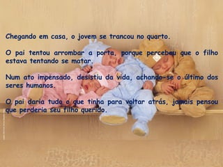 Chegando em casa, o jovem se trancou no quarto.
 
O pai tentou arrombar a porta, porque percebeu que o filho
estava tentando se matar. 
Num ato impensado, desistiu da vida, achando-se o último dos
seres humanos. 
O pai daria tudo o que tinha para voltar atrás, jamais pensou
que perderia seu filho querido.
 