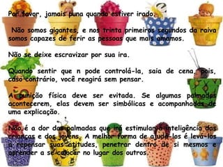 Por favor, jamais puna quando estiver irado.
 Não somos gigantes, e nos trinta primeiros segundos da raiva
somos capazes de ferir as pessoas que mais amamos. 
Não se deixe escravizar por sua ira. 
Quando sentir que n pode controlá-la, saia de cena, pois,
caso contrário, você reagirá sem pensar.
A punição física deve ser evitada. Se algumas palmadas
acontecerem, elas devem ser simbólicas e acompanhadas de
uma explicação. 
Não é a dor das palmadas que irá estimular a inteligência das
crianças e dos jovens. A melhor forma de ajudá-los é levá-los
a repensar suas atitudes, penetrar dentro de si mesmos e
aprender a se colocar no lugar dos outros.
 