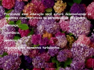 Praticando essa educação você estará desenvolvendo as
seguintes características na personalidade dos jovens: 
liderança, 
tolerância, 
ponderação, 
segurança nos momentos turbulentos.
 
