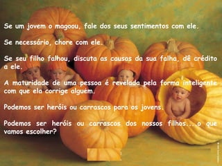 Se um jovem o magoou, fale dos seus sentimentos com ele. 
Se necessário, chore com ele. 
Se seu filho falhou, discuta as causas da sua falha, dê crédito
a ele. 
A maturidade de uma pessoa é revelada pela forma inteligente
com que ela corrige alguem. ́
Podemos ser heróis ou carrascos para os jovens.
Podemos ser heróis ou carrascos dos nossos filhos....o que
vamos escolher?
 