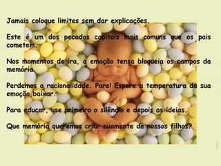 Jamais coloque limites sem dar explicações.
 
Este é um dos pecados capitais mais comuns que os pais
cometem. 
Nos momentos de ira, a emoção tensa bloqueia os campos da
memória. 
Perdemos a racionalidade. Pare! Espere a temperatura da sua
emoção baixar.
Para educar, use primeiro o silêncio e depois as ideias.
Que memória queremos criar nuamente de nossos filhos?
 