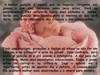 A melhor punição é aquela que se negocia. Pergunte aos
jovens o que eles merecem pelos seus erros. Você se
surpreenderá! Eles refletirão sobre suas atitudes e, talvez,
darão uma punição mais severa para si mesmos do que você
daria. Confie na inteligência das crianças e dos adolescentes.
Punir com castigos, privações e limites só educa se não for em
excesso e se estimular a arte de pensar. Caso contrário, será
inútil. A punição só é útil quando é inteligente. A dor pela dor
é inumana. Mude seus paradigmas educacionais. Elogie o jovem
antes de corrigi-lo ou criticá-lo. Diga o quanto ele é
importante, antes de apontar-lhe o defeito. A consequência?
Ele acolherá melhor suas observações e o amará para sempre. 
 