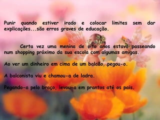 Punir quando estiver irado e colocar limites sem dar
explicações...são erros graves de educação.
Certa vez uma menina de oito anos estava passeando
num shopping próximo da sua escola com algumas amigas. 
Ao ver um dinheiro em cima de um balcão, pegou-o.
A balconista viu e chamou-a de ladra. 
Pegando-a pelo braço, levou-a em prantos até os pais.
 