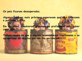 Os pais ficaram desesperados.
 
Algumas pessoas mais próximas esperavam que eles batessem
e punissem a filha. 
Em vez disso, resolveram procurar um profissional para saber
como agir. 
Tinham receio de que a menina desenvolvesse cleptomania e se
apropriasse de objetos que não lhe pertenciam.
 
