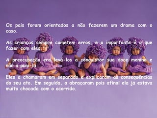 Os pais foram orientados a não fazerem um drama com o
caso. 
As crianças sempre cometem erros, e o importante é o que
fazer com eles. 
A preocupação era levá-los a conquistar sua doce menina e
não a puni-la. 
Eles a chamaram em separado e explicaram as consequências
do seu ato. Em seguida, a abracaram pois afinal ela ja estava̧ ́
muito chocada com o ocorrido.
 