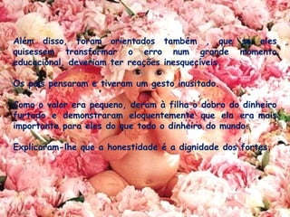 Além disso, foram orientados também , que se eles
quisessem transformar o erro num grande momento
educacional, deveriam ter reações inesquecíveis.
 
Os pais pensaram e tiveram um gesto inusitado. 
Como o valor era pequeno, deram à filha o dobro do dinheiro
furtado e demonstraram eloquentemente que ela era mais
importante para eles do que todo o dinheiro do mundo. 
Explicaram-lhe que a honestidade é a dignidade dos fortes.
 