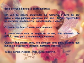 Essa atitude deixou-a contemplativa.
 
Em vez de serem arquivados na memória o fato de ser
ladra e uma punição agressiva dos pais, foram registrados
na memória acolhimento, compreensão e amor. 
O drama se transformou num romance. 
A jovem nunca mais se esqueceu de que, num momento tão
difícil, seus pais a ensinaram e amaram. 
Quando fez quinze anos, ela abraçou seus pais, dizendo que
nunca se esquecera daquele momento poético.
Todos deram risadas. Não ficou cicatriz.
 
