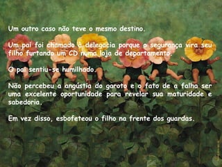Um outro caso não teve o mesmo destino. 
Um pai foi chamado à delegacia porque o segurança vira seu
filho furtando um CD numa loja de departamento. 
O pai sentiu-se humilhado. 
Não percebeu a angústia do garoto e o fato de a falha ser
uma excelente oportunidade para revelar sua maturidade e
sabedoria. 
Em vez disso, esbofeteou o filho na frente dos guardas.
 