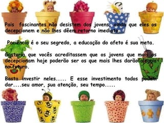 Pais  fascinantes não desistem dos jovens, ainda que eles os
decepcionem e não lhes dêem retorno imediato.
 Paciência é o seu segredo, a educação do afeto é sua meta.
Gostaria que vocês acreditassem que os jovens que mais os
decepcionam hoje poderão ser os que mais lhes darão alegria
no futuro. 
Basta investir neles..... E esse investimento todos podem
dar....seu amor, sua atenção, seu tempo.....
 