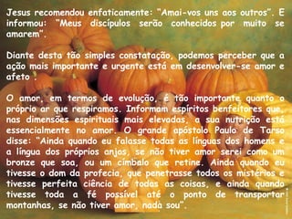 Jesus recomendou enfaticamente: “Amai-vos uns aos outros”. E
informou: “Meus discípulos serão conhecidos por muito se
amarem”.
Diante desta tão simples constatação, podemos perceber que a
ação mais importante e urgente está em desenvolver-se amor e
afeto .
O amor, em termos de evolução, é tão importante quanto o
próprio ar que respiramos. Informam espíritos benfeitores que,
nas dimensões espirituais mais elevadas, a sua nutrição está
essencialmente no amor. O grande apóstolo Paulo de Tarso
disse: “Ainda quando eu falasse todas as línguas dos homens e
a língua dos próprios anjos, se não tiver amor serei como um
bronze que soa, ou um címbalo que retine. Ainda quando eu
tivesse o dom da profecia, que penetrasse todos os mistérios e
tivesse perfeita ciência de todas as coisas, e ainda quando
tivesse toda a fé possível até o ponto de transportar
montanhas, se não tiver amor, nada sou”.
 